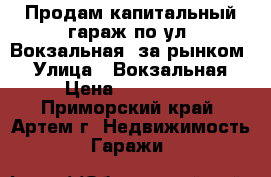 Продам капитальный гараж по ул. Вокзальная (за рынком) › Улица ­ Вокзальная › Цена ­ 330 000 - Приморский край, Артем г. Недвижимость » Гаражи   